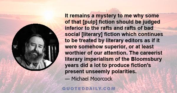 It remains a mystery to me why some of that [pulp] fiction should be judged inferior to the rafts and rafts of bad social [literary] fiction which continues to be treated by literary editors as if it were somehow