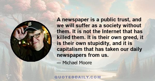 A newspaper is a public trust, and we will suffer as a society without them. It is not the Internet that has killed them. It is their own greed, it is their own stupidity, and it is capitalism that has taken our daily