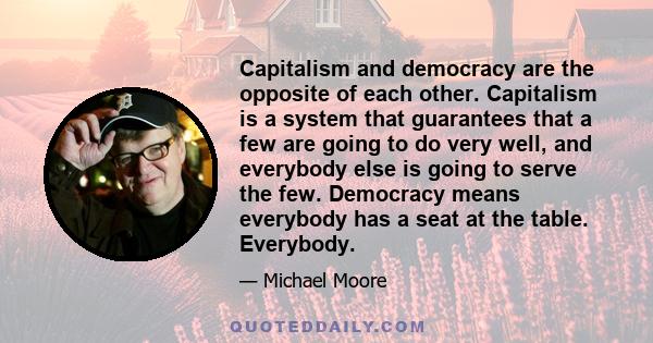 Capitalism and democracy are the opposite of each other. Capitalism is a system that guarantees that a few are going to do very well, and everybody else is going to serve the few. Democracy means everybody has a seat at 