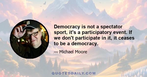 Democracy is not a spectator sport, it's a participatory event. If we don't participate in it, it ceases to be a democracy.