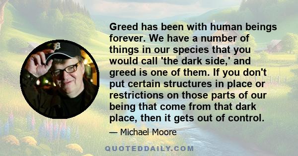 Greed has been with human beings forever. We have a number of things in our species that you would call 'the dark side,' and greed is one of them. If you don't put certain structures in place or restrictions on those