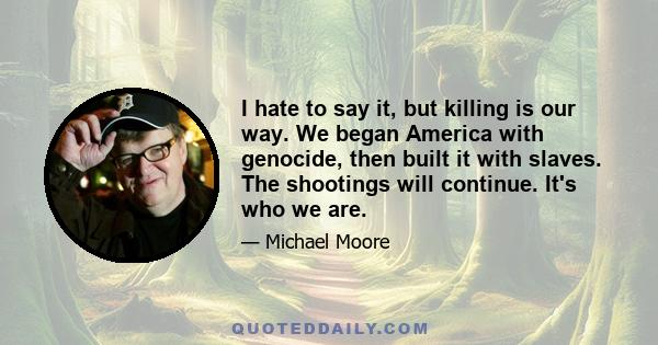 I hate to say it, but killing is our way. We began America with genocide, then built it with slaves. The shootings will continue. It's who we are.