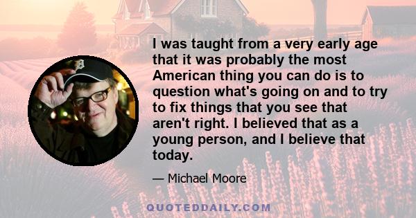 I was taught from a very early age that it was probably the most American thing you can do is to question what's going on and to try to fix things that you see that aren't right. I believed that as a young person, and I 