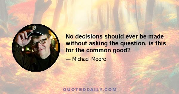 No decisions should ever be made without asking the question, is this for the common good?