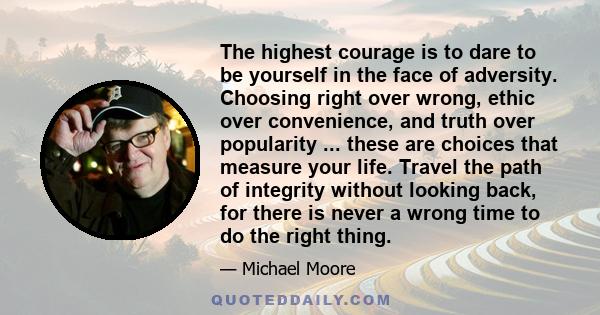 The highest courage is to dare to be yourself in the face of adversity. Choosing right over wrong, ethic over convenience, and truth over popularity ... these are choices that measure your life. Travel the path of