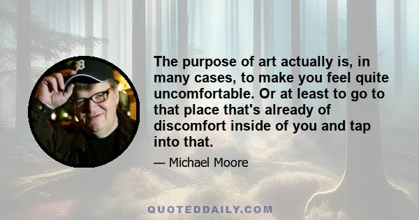 The purpose of art actually is, in many cases, to make you feel quite uncomfortable. Or at least to go to that place that's already of discomfort inside of you and tap into that.