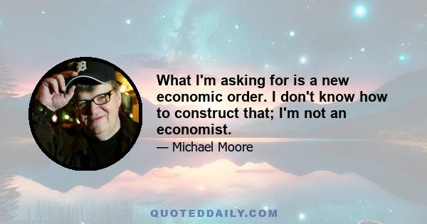 What I'm asking for is a new economic order. I don't know how to construct that; I'm not an economist.