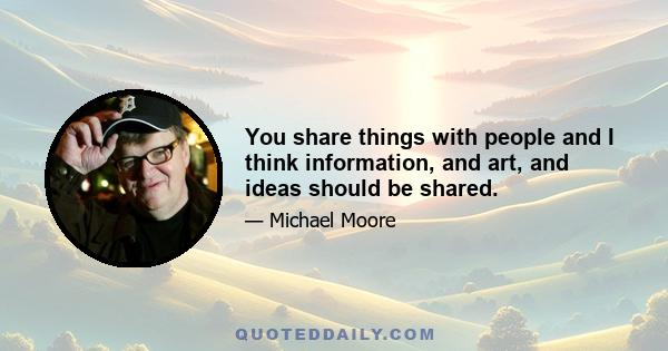 You share things with people and I think information, and art, and ideas should be shared.