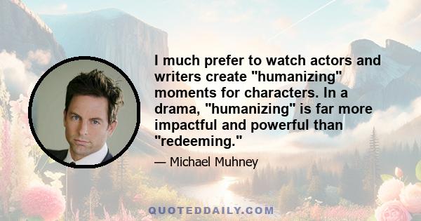 I much prefer to watch actors and writers create humanizing moments for characters. In a drama, humanizing is far more impactful and powerful than redeeming.