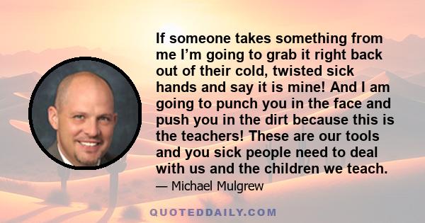 If someone takes something from me I’m going to grab it right back out of their cold, twisted sick hands and say it is mine! And I am going to punch you in the face and push you in the dirt because this is the teachers! 