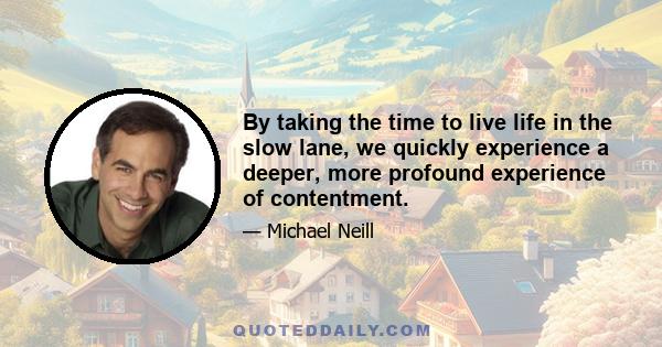 By taking the time to live life in the slow lane, we quickly experience a deeper, more profound experience of contentment.