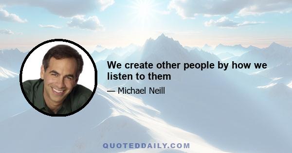 We create other people by how we listen to them