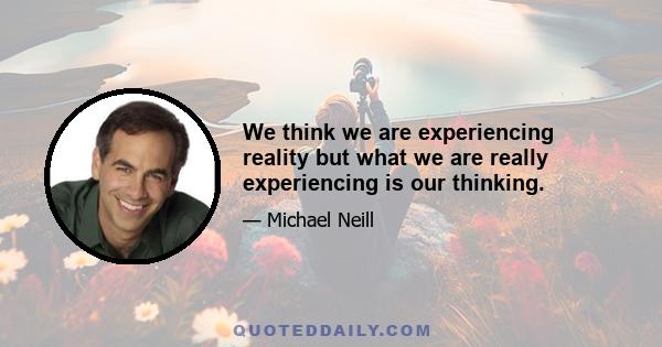 We think we are experiencing reality but what we are really experiencing is our thinking.