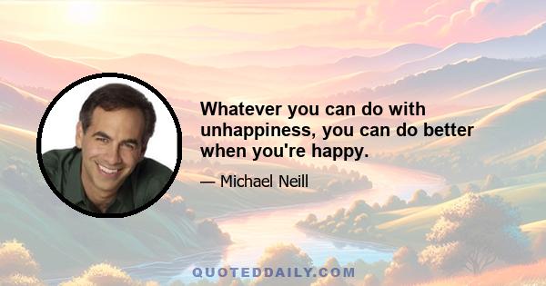 Whatever you can do with unhappiness, you can do better when you're happy.