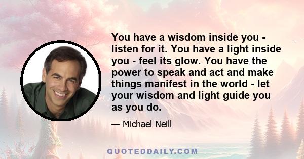 You have a wisdom inside you - listen for it. You have a light inside you - feel its glow. You have the power to speak and act and make things manifest in the world - let your wisdom and light guide you as you do.