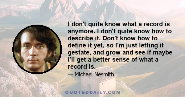 I don't quite know what a record is anymore. I don't quite know how to describe it. Don't know how to define it yet, so I'm just letting it gestate, and grow and see if maybe I'll get a better sense of what a record is.