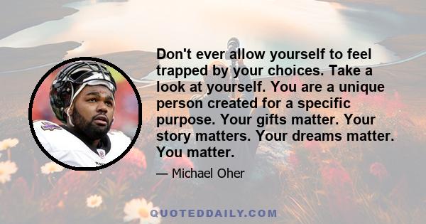 Don't ever allow yourself to feel trapped by your choices. Take a look at yourself. You are a unique person created for a specific purpose. Your gifts matter. Your story matters. Your dreams matter. You matter.