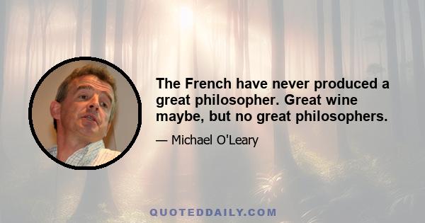 The French have never produced a great philosopher. Great wine maybe, but no great philosophers.