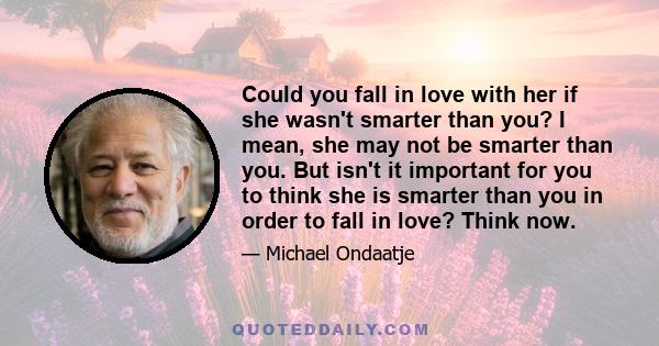 Could you fall in love with her if she wasn't smarter than you? I mean, she may not be smarter than you. But isn't it important for you to think she is smarter than you in order to fall in love? Think now.