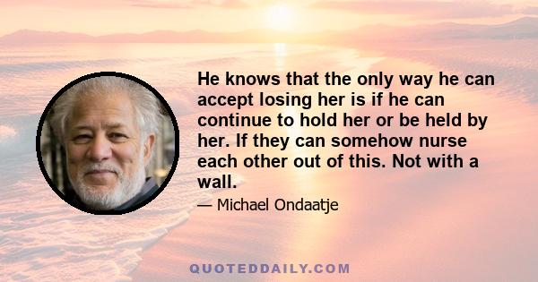 He knows that the only way he can accept losing her is if he can continue to hold her or be held by her. If they can somehow nurse each other out of this. Not with a wall.