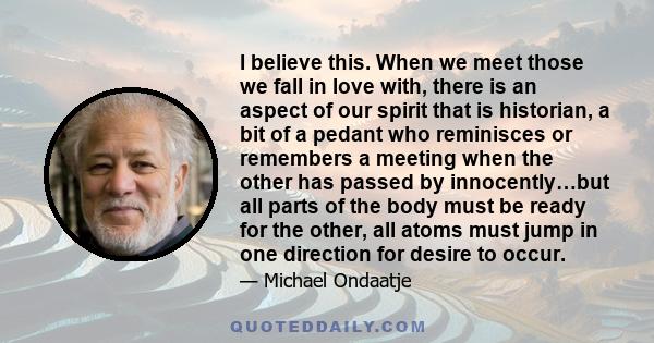 I believe this. When we meet those we fall in love with, there is an aspect of our spirit that is historian, a bit of a pedant who reminisces or remembers a meeting when the other has passed by innocently…but all parts