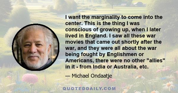 I want the marginality to come into the center. This is the thing I was conscious of growing up, when I later lived in England. I saw all these war movies that came out shortly after the war, and they were all about the 