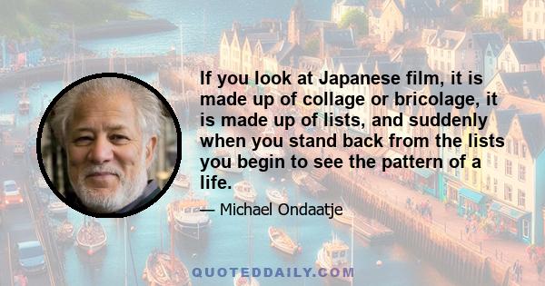 If you look at Japanese film, it is made up of collage or bricolage, it is made up of lists, and suddenly when you stand back from the lists you begin to see the pattern of a life.