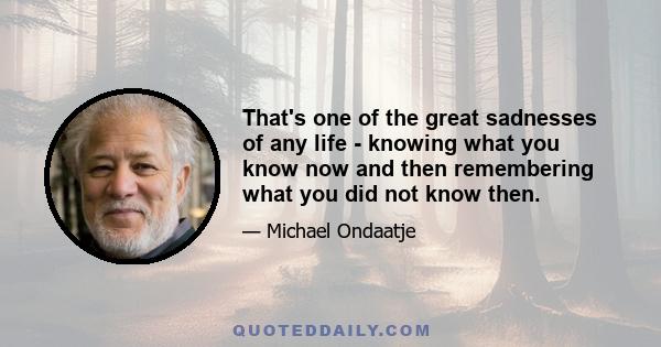 That's one of the great sadnesses of any life - knowing what you know now and then remembering what you did not know then.