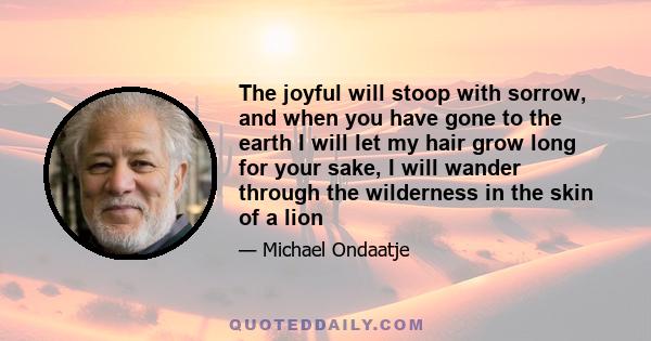 The joyful will stoop with sorrow, and when you have gone to the earth I will let my hair grow long for your sake, I will wander through the wilderness in the skin of a lion