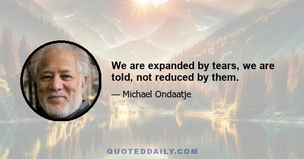 We are expanded by tears, we are told, not reduced by them.