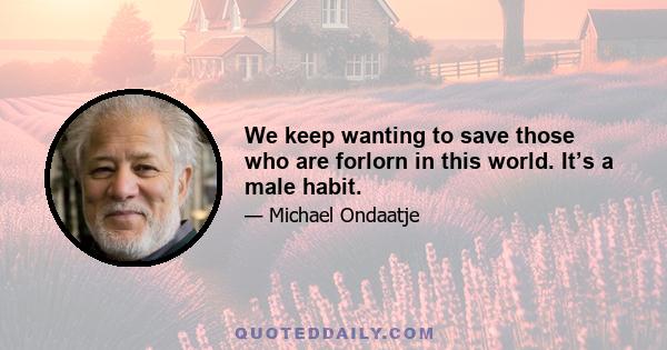 We keep wanting to save those who are forlorn in this world. It’s a male habit.