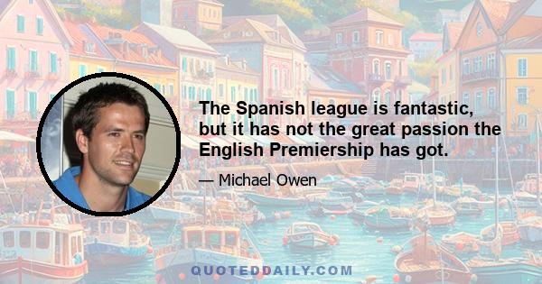 The Spanish league is fantastic, but it has not the great passion the English Premiership has got.