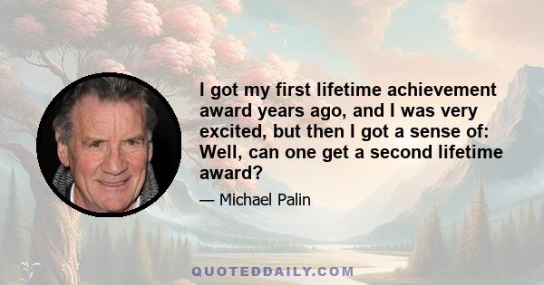 I got my first lifetime achievement award years ago, and I was very excited, but then I got a sense of: Well, can one get a second lifetime award?