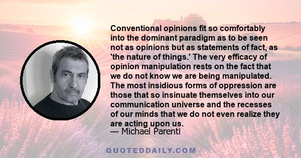 Conventional opinions fit so comfortably into the dominant paradigm as to be seen not as opinions but as statements of fact, as 'the nature of things.' The very efficacy of opinion manipulation rests on the fact that we 