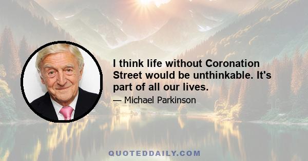 I think life without Coronation Street would be unthinkable. It's part of all our lives.