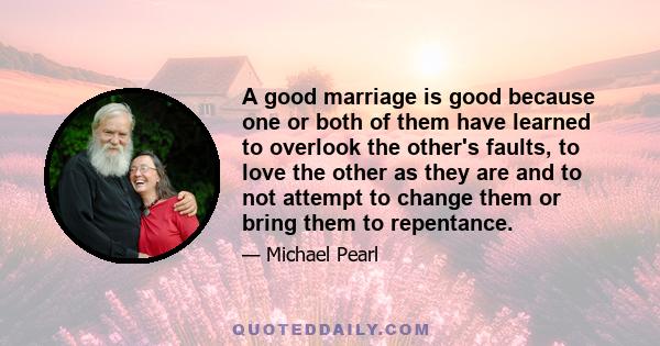 A good marriage is good because one or both of them have learned to overlook the other's faults, to love the other as they are and to not attempt to change them or bring them to repentance.