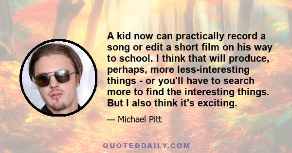 A kid now can practically record a song or edit a short film on his way to school. I think that will produce, perhaps, more less-interesting things - or you'll have to search more to find the interesting things. But I