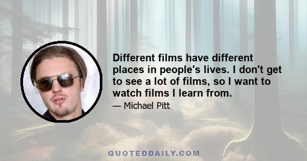 Different films have different places in people's lives. I don't get to see a lot of films, so I want to watch films I learn from.