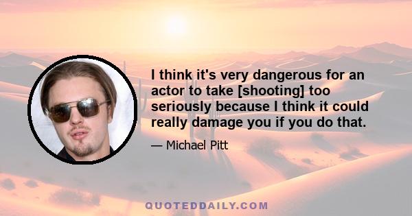 I think it's very dangerous for an actor to take [shooting] too seriously because I think it could really damage you if you do that.