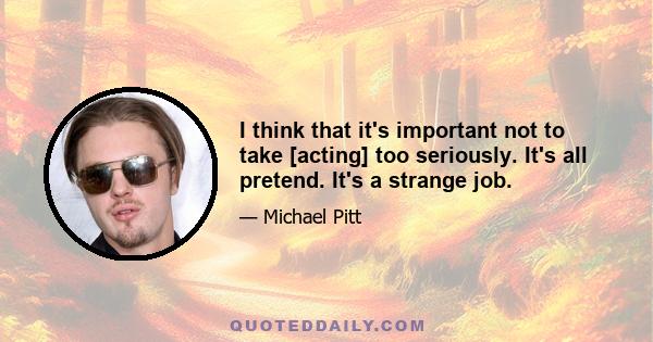 I think that it's important not to take [acting] too seriously. It's all pretend. It's a strange job.