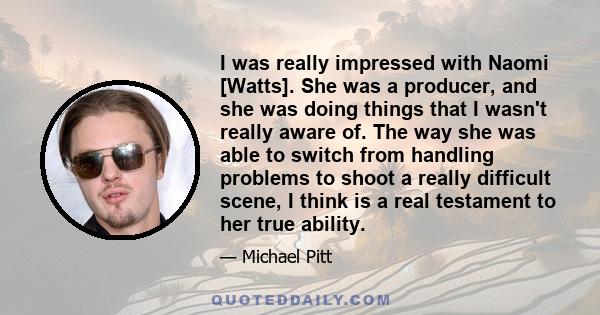 I was really impressed with Naomi [Watts]. She was a producer, and she was doing things that I wasn't really aware of. The way she was able to switch from handling problems to shoot a really difficult scene, I think is