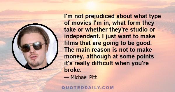 I'm not prejudiced about what type of movies I'm in, what form they take or whether they're studio or independent. I just want to make films that are going to be good. The main reason is not to make money, although at