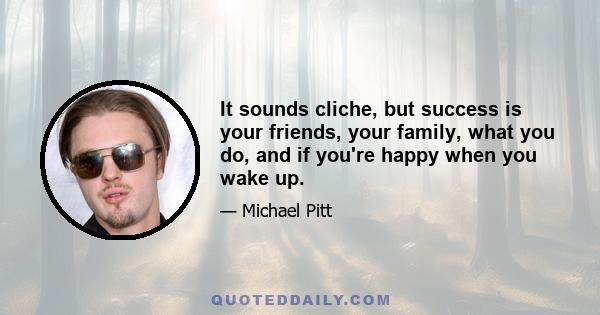 It sounds cliche, but success is your friends, your family, what you do, and if you're happy when you wake up.