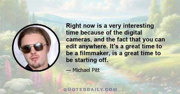 Right now is a very interesting time because of the digital cameras, and the fact that you can edit anywhere. It's a great time to be a filmmaker, is a great time to be starting off.