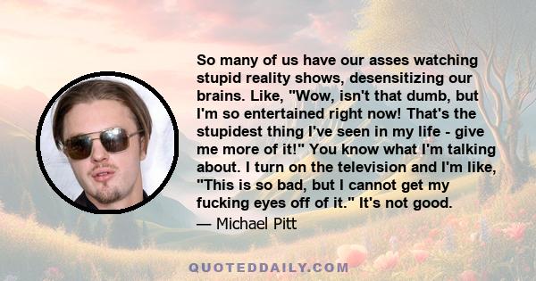 So many of us have our asses watching stupid reality shows, desensitizing our brains. Like, Wow, isn't that dumb, but I'm so entertained right now! That's the stupidest thing I've seen in my life - give me more of it!