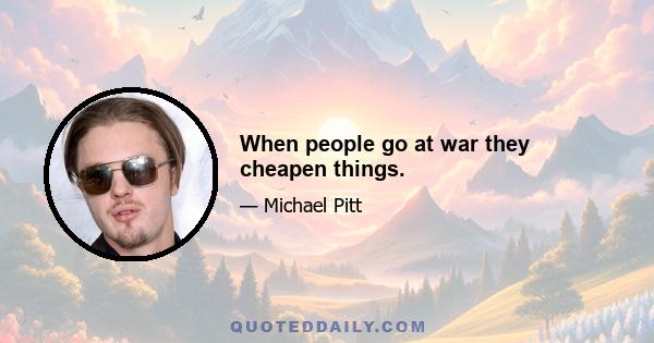 When people go at war they cheapen things.