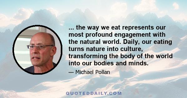 ... the way we eat represents our most profound engagement with the natural world. Daily, our eating turns nature into culture, transforming the body of the world into our bodies and minds.