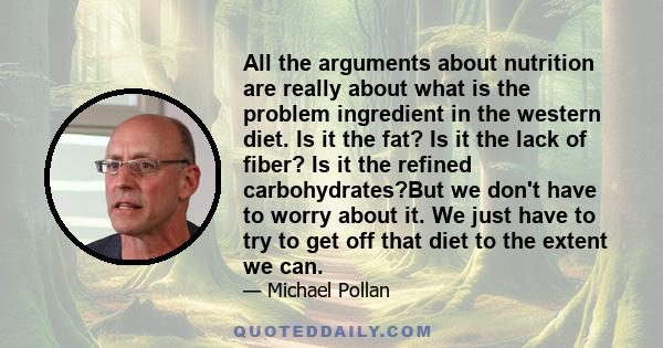 All the arguments about nutrition are really about what is the problem ingredient in the western diet. Is it the fat? Is it the lack of fiber? Is it the refined carbohydrates?But we don't have to worry about it. We just 