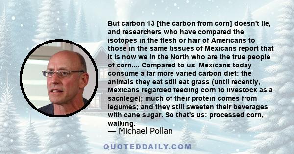 But carbon 13 [the carbon from corn] doesn't lie, and researchers who have compared the isotopes in the flesh or hair of Americans to those in the same tissues of Mexicans report that it is now we in the North who are