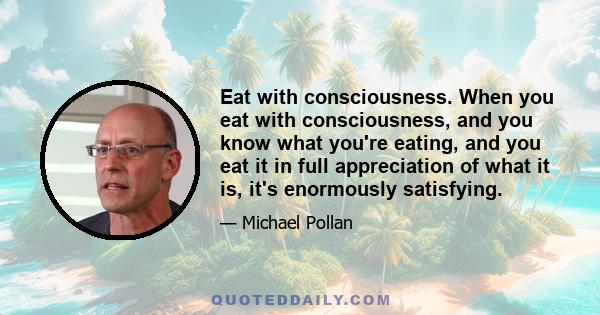 Eat with consciousness. When you eat with consciousness, and you know what you're eating, and you eat it in full appreciation of what it is, it's enormously satisfying.